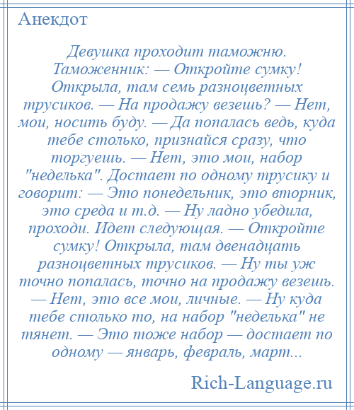 
    Девушка проходит таможню. Таможенник: — Откройте сумку! Открыла, там семь разноцветных трусиков. — На продажу везешь? — Нет, мои, носить буду. — Да попалась ведь, куда тебе столько, признайся сразу, что торгуешь. — Нет, это мои, набор неделька . Достает по одному трусику и говорит: — Это понедельник, это вторник, это среда и т.д. — Ну ладно убедила, проходи. Идет следующая. — Откройте сумку! Открыла, там двенадцать разноцветных трусиков. — Ну ты уж точно попалась, точно на продажу везешь. — Нет, это все мои, личные. — Ну куда тебе столько то, на набор неделька не тянет. — Это тоже набор — достает по одному — январь, февраль, март...