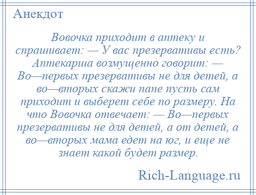 
    Вовочка приходит в аптеку и спрашивает: — У вас презервативы есть? Аптекарша возмущенно говорит: — Во—первых презервативы не для детей, а во—вторых скажи папе пусть сам приходит и выберет себе по размеру. На что Вовочка отвечает: — Во—первых презервативы не для детей, а от детей, а во—вторых мама едет на юг, и еще не знает какой будет размер.