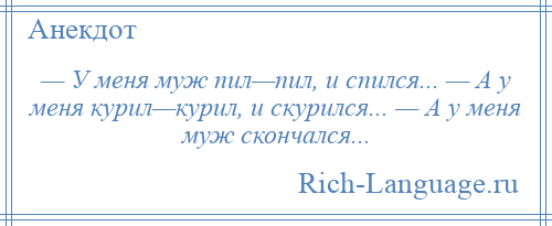 
    — У меня муж пил—пил, и спился... — А у меня курил—курил, и скурился... — А у меня муж скончался...