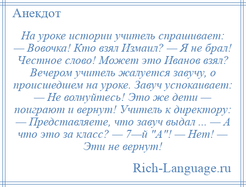 
    На уроке истории учитель спрашивает: — Вовочка! Кто взял Измаил? — Я не брал! Честное слово! Может это Иванов взял? Вечером учитель жалуется завучу, о происшедшем на уроке. Завуч успокаивает: — Не волнуйтесь! Это же дети — поиграют и вернут! Учитель к директору: — Представляете, что завуч выдал ... — А что это за класс? — 7—й А ! — Нет! — Эти не вернут!