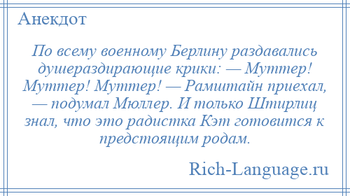 
    По всему военному Берлину раздавались душераздирающие крики: — Муттер! Муттер! Муттер! — Рамштайн приехал, — подумал Мюллер. И только Штирлиц знал, что это радистка Кэт готовится к предстоящим родам.