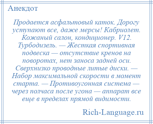 
    Продается асфальтовый каток. Дорогу уступают все, даже мерсы! Кабриолет. Кожаный салон, кондиционер. V12. Турбодизель. — Жесткая спортивная подвеска — отсутствие кренов на поворотах, нет заноса задней оси. Сверхнизко проводные литые диски. — Набор максимальной скорости в момент старта. — Противоугонная система — через полчаса после угона — аппарат все еще в пределах прямой видимости.