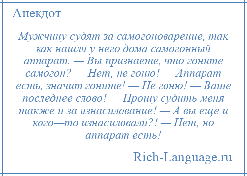 
    Мужчину судят за самогоноварение, так как нашли у него дома самогонный аппарат. — Вы признаете, что гоните самогон? — Нет, не гоню! — Аппарат есть, значит гоните! — Не гоню! — Ваше последнее слово! — Прошу судить меня также и за изнасилование! — А вы еще и кого—то изнасиловали?! — Нет, но аппарат есть!