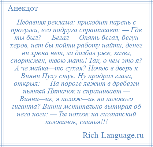 
    Недавняя реклама: приходит парень с прогулки, его подруга спрашивает: — Где ты был? — Бегал — Опять бегал, бегун херов, нет бы пойти работу найти, денег ни хрена нет, за долбал уже, казел, спортсмен, твою мать! Так, о чем это я? А че майка—то сухая? Ночью в дверь к Винни Пуху стук. Ну продрал глаза, открыл: — На пороге лежит в дребезги пьяный Пятачок и спрашивает — Винни—ик, я похож—ик на полового гиганта? Винни мстительно вытирая об него ноги: — Ты похож на гигантский половичок, свинья!!!