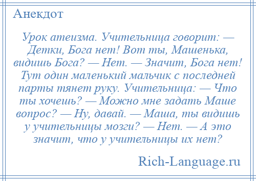 
    Урок атеизма. Учительница говорит: — Детки, Бога нет! Вот ты, Машенька, видишь Бога? — Нет. — Значит, Бога нет! Тут один маленький мальчик с последней парты тянет руку. Учительница: — Что ты хочешь? — Можно мне задать Маше вопрос? — Ну, давай. — Маша, ты видишь у учительницы мозги? — Нет. — А это значит, что у учительницы их нет?