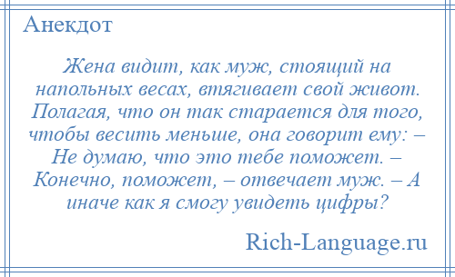 
    Жена видит, как муж, стоящий на напольных весах, втягивает свой живот. Полагая, что он так старается для того, чтобы весить меньше, она говорит ему: – Не думаю, что это тебе поможет. – Конечно, поможет, – отвечает муж. – А иначе как я смогу увидеть цифры?