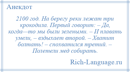 
    2100 год. На берегу реки лежат три крокодила. Первый говорит: – Да, когда—то мы были зелеными. – И плавать умели, – вздыхает второй. – Хватит болтать! – спохватился третий. – Полетели мед собирать.