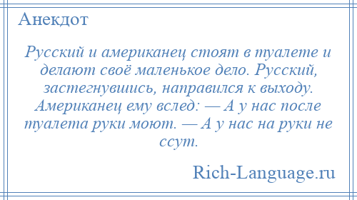 
    Русский и американец стоят в туалете и делают своё маленькое дело. Русский, застегнувшись, направился к выходу. Американец ему вслед: — А у нас после туалета руки моют. — А у нас на руки не ссут.