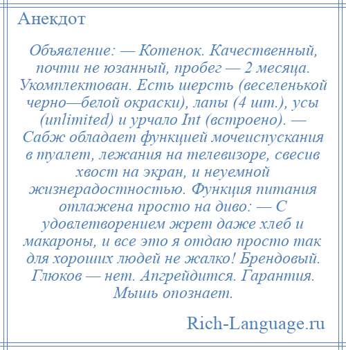 
    Объявление: — Котенок. Качественный, почти не юзанный, пробег — 2 месяца. Укомплектован. Есть шерсть (веселенькой черно—белой окраски), лапы (4 шт.), усы (unlimited) и урчало Int (встроено). — Сабж обладает функцией мочеиспускания в туалет, лежания на телевизоре, свесив хвост на экран, и неуемной жизнерадостностью. Функция питания отлажена просто на диво: — С удовлетворением жрет даже хлеб и макароны, и все это я отдаю просто так для хороших людей не жалко! Брендовый. Глюков — нет. Апгрейдится. Гарантия. Мышь опознает.