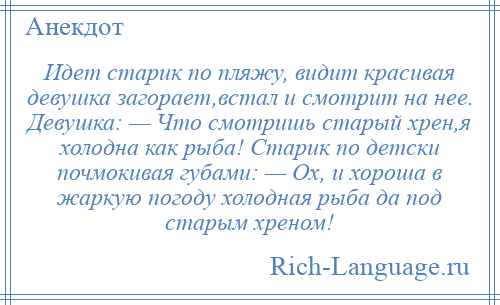 
    Идет старик по пляжу, видит красивая девушка загорает,встал и смотрит на нее. Девушка: — Что смотришь старый хрен,я холодна как рыба! Старик по детски почмокивая губами: — Ох, и хороша в жаркую погоду холодная рыба да под старым хреном!