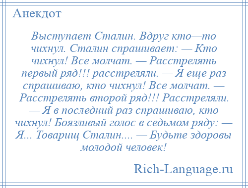 
    Выступает Сталин. Вдруг кто—то чихнул. Сталин спрашивает: — Кто чихнул! Все молчат. — Расстрелять первый ряд!!! расстреляли. — Я еще раз спрашиваю, кто чихнул! Все молчат. — Расстрелять второй ряд!!! Расстреляли. — Я в последний раз спрашиваю, кто чихнул! Боязливый голос в седьмом ряду: — Я... Товарищ Сталин.... — Будьте здоровы молодой человек!