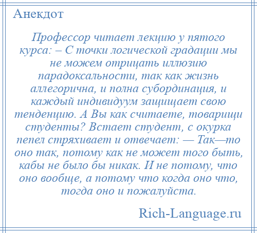 
    Профессор читает лекцию у пятого курса: – С точки логической градации мы не можем отрицать иллюзию парадоксальности, так как жизнь аллегорична, и полна субординация, и каждый индивидуум защищает свою тенденцию. А Вы как считаете, товарищи студенты? Встает студент, с окурка пепел стряхивает и отвечает: — Так—то оно так, потому как не может того быть, кабы не было бы никак. И не потому, что оно вообще, а потому что когда оно что, тогда оно и пожалуйста.