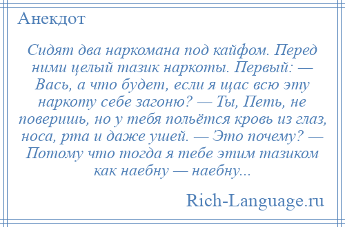 
    Сидят два наркомана под кайфом. Перед ними целый тазик наркоты. Первый: — Вась, а что будет, если я щас всю эту наркоту себе загоню? — Ты, Петь, не поверишь, но у тебя польётся кровь из глаз, носа, рта и даже ушей. — Это почему? — Потому что тогда я тебе этим тазиком как наебну — наебну...