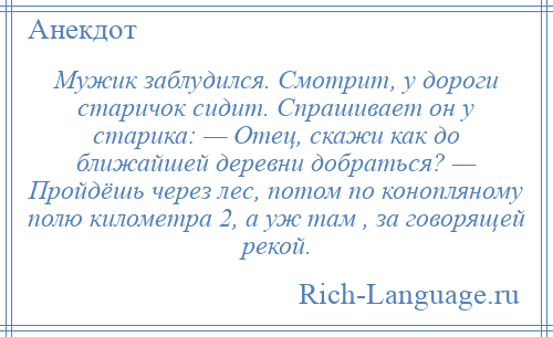 
    Мужик заблудился. Смотрит, у дороги старичок сидит. Спрашивает он у старика: — Отец, скажи как до ближайшей деревни добраться? — Пройдёшь через лес, потом по конопляному полю километра 2, а уж там , за говорящей рекой.