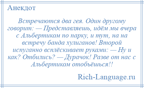 
    Встречаются два гея. Один другому говорит: — Представляешь, идём мы вчера с Альбертиком по парку, и тут, на на встречу банда хулиганов! Второй испуганно всплёскивает руками: — Ну и как? Отбились? — Дурачок! Разве от нас с Альбертиком отобъёшься!!