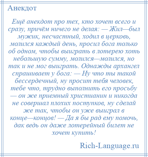 
    Ещё анекдот про тех, кто хочет всего и сразу, причём ничего не делая: — Жил—был мужик, несчастный, ходил в церковь, молился каждый день, просил бога только об одном, чтобы выиграть в лотерею хоть небольшую сумму, молился—молился, но так и не мог выиграть. Однажды архангел спрашивает у бога: — Ну что ты такой бессердечный, ну просит тебя человек, тебе что, трудно выполнить его просьбу — он же приемный христианин и никогда не совершал плохих поступков, ну сделай же так, чтобы он уже выиграл в конце—концов! — Да я бы рад ему помочь, дак ведь он даже лотерейный билет не хочет купить!