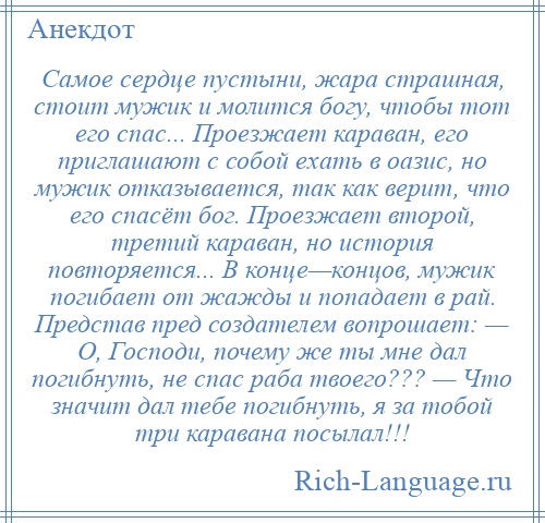 
    Самое сердце пустыни, жара страшная, стоит мужик и молится богу, чтобы тот его спас... Проезжает караван, его приглашают с собой ехать в оазис, но мужик отказывается, так как верит, что его спасёт бог. Проезжает второй, третий караван, но история повторяется... В конце—концов, мужик погибает от жажды и попадает в рай. Представ пред создателем вопрошает: — О, Господи, почему же ты мне дал погибнуть, не спас раба твоего??? — Что значит дал тебе погибнуть, я за тобой три каравана посылал!!!