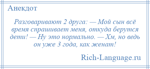 
    Разговаривают 2 друга: — Мой сын всё время спрашивает меня, откуда берутся дети! — Ну это нормально. — Хм, но ведь он уже 3 года, как женат!