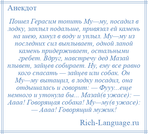 
    Пошел Герасим топить Му—му, посадил в лодку, заплыл подальше, привязал ей камень на шею, кинул в воду и уплыл. Му—му из последних сил выплывает, одной лапой камень придерживает, остальными гребет. Вдруг, навстречу дед Мазай плывет, зайцев собирает. Ну, ему все равно кого спасать — зайцев или собак. Он Му—му вытащил, в лодку посадил, она отдышалась и говорит: — Фууу...еще немного и утонула бы... Мазай(в ужасе): — Аааа! Говорящая собака! Му—му(в ужасе): — Аааа! Говорящий мужик!