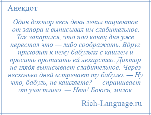 
    Один доктор весь день лечил пациентов от запора и выписывал им слабительное. Так запарился, что под конец дня уже перестал что — либо соображать. Вдруг приходит к нему бабулька с кашлем и просить прописать ей лекарство. Доктор не глядя выписывает слабительное. Через несколько дней встречает ту бабулю. — Ну что, бабуль, не кашляете? — спрашивает от участливо. — Нет! Боюсь, милок