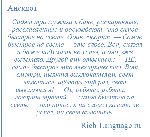 
    Сидят три мужика в бане, распаренные, расслабленные и обсуждают, что самое быстрое на свете. Один говорит: — Самое быстрое на свете — это слово. Вон, сказал и даже подумать не успел, а оно уже вылетело. Другой ему отвечает: — НЕ, самое быстрое это электричество. Вот смотри, щёлкнул выключателем, свет включился, щёлкнул ещё раз, свет выключился! — Ох, ребята, ребята, — говорит третий, — самое быстрое на свете — это понос, я ни слова сказать не успел, ни свет включить.