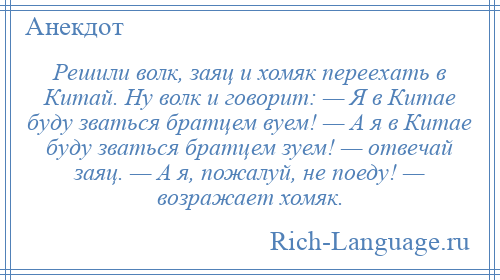 
    Решили волк, заяц и хомяк переехать в Китай. Ну волк и говорит: — Я в Китае буду зваться братцем вуем! — А я в Китае буду зваться братцем зуем! — отвечай заяц. — А я, пожалуй, не поеду! — возражает хомяк.