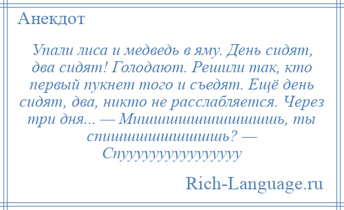 
    Упали лиса и медведь в яму. День сидят, два сидят! Голодают. Решили так, кто первый пукнет того и съедят. Ещё день сидят, два, никто не расслабляется. Через три дня... — Мишшшшшшшшшшшь, ты спишшшшшшшшшь? — Спуууууууууууууууу