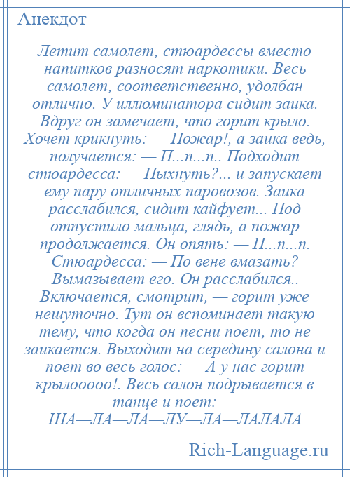 
    Летит самолет, стюардессы вместо напитков разносят наркотики. Весь самолет, соответственно, удолбан отлично. У иллюминатора сидит заика. Вдруг он замечает, что горит крыло. Хочет крикнуть: — Пожар!, а заика ведь, получается: — П...п...п.. Подходит стюардесса: — Пыхнуть?... и запускает ему пару отличных паровозов. Заика расслабился, сидит кайфует... Под отпустило мальца, глядь, а пожар продолжается. Он опять: — П...п...п. Стюардесса: — По вене вмазать? Вымазывает его. Он расслабился.. Включается, смотрит, — горит уже нешуточно. Тут он вспоминает такую тему, что когда он песни поет, то не заикается. Выходит на середину салона и поет во весь голос: — А у нас горит крылооооо!. Весь салон подрывается в танце и поет: — ША—ЛА—ЛА—ЛУ—ЛА—ЛАЛАЛА