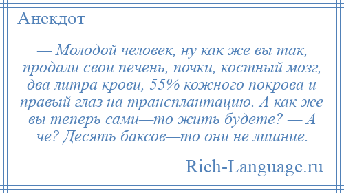 
    — Молодой человек, ну как же вы так, продали свои печень, почки, костный мозг, два литра крови, 55% кожного покрова и правый глаз на трансплантацию. А как же вы теперь сами—то жить будете? — А че? Десять баксов—то они не лишние.