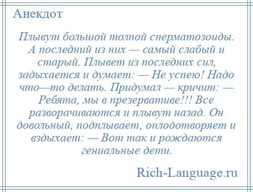 
    Плывут большой толпой сперматозоиды. А последний из них — самый слабый и старый. Плывет из последних сил, задыхается и думает: — Не успею! Надо что—то делать. Придумал — кричит: — Ребята, мы в презервативе!!! Все разворачиваются и плывут назад. Он довольный, подплывает, оплодотворяет и вздыхает: — Вот так и рождаются гениальные дети.