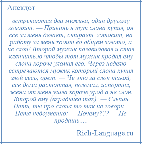 
    встречаются два мужика, один другому говорит: — Прикинь я тут слона купил, он все за меня делает, стирает. готовит, на работу за меня ходит во общем золото, а не слон! Второй мужик позавидовал и стал клянчить.ю чтобы тот мужик продал ему слона короче уломал его. Через неделю встречаются мужик который слона купил злой весь, орет: — Че это за слон такой, все дома растоптал, поломал, испортил, жена от меня ушла короче урод а не слон. Второй ему (вкрадчиво так): — Слышь Петь, ты про слона то так не говори... Петя недоуменно: — Почему??? — Не продашь.....