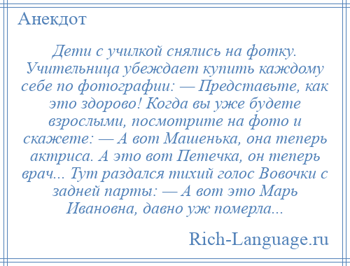 
    Дети с училкой снялись на фотку. Учительница убеждает купить каждому себе по фотографии: — Представьте, как это здорово! Когда вы уже будете взрослыми, посмотрите на фото и скажете: — А вот Машенька, она теперь актриса. А это вот Петечка, он теперь врач... Тут раздался тихий голос Вовочки с задней парты: — А вот это Марь Ивановна, давно уж померла...