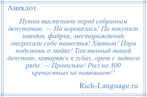
    Путин выступает перед собранием депутатов: — На воровались! По накупили заводов, фабрик, месторождений, отгрохали себе поместья! Хватит! Пора подумать о людях! Толстенный такой депутат, ковыряясь в зубах, орет с заднего ряда: — Правильно! Рыл по 300 крепостных не помешает!!