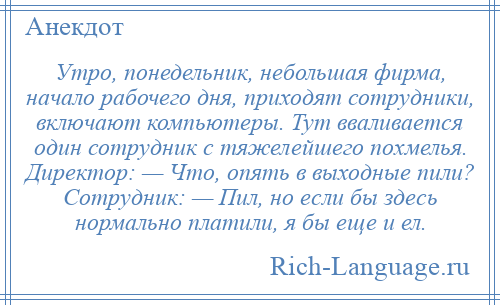 
    Утро, понедельник, небольшая фирма, начало рабочего дня, приходят сотрудники, включают компьютеры. Тут вваливается один сотрудник с тяжелейшего похмелья. Директор: — Что, опять в выходные пили? Сотрудник: — Пил, но если бы здесь нормально платили, я бы еще и ел.