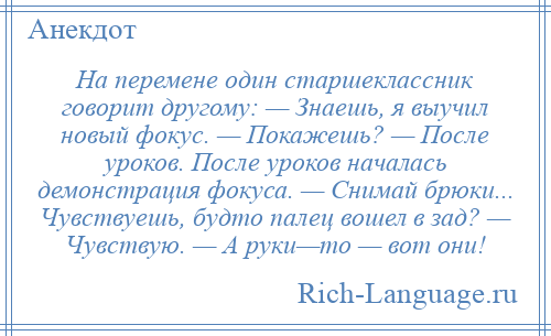 
    На перемене один старшеклассник говорит другому: — Знаешь, я выучил новый фокус. — Покажешь? — После уроков. После уроков началась демонстрация фокуса. — Снимай брюки... Чувствуешь, будто палец вошел в зад? — Чувствую. — А руки—то — вот они!