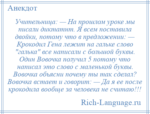 
    Учительница: — На прошлом уроке мы писали диктатнт. Я всем поставила двойки, потому что в предложении: — Крокодил Гена лежит на гальке слово галька все написали с большой буквы. Один Вовочка получил 5 потому что написал это слово с маленькой буквы. Вовочка объясни почему ты так сделал? Вовочка встает и говорит: — Да я ее после крокодила вообще за человека не считаю!!!