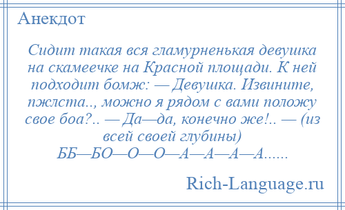 
    Сидит такая вся гламурненькая девушка на скамеечке на Красной площади. К ней подходит бомж: — Девушка. Извините, пжлста.., можно я рядом с вами положу свое боа?.. — Да—да, конечно же!.. — (из всей своей глубины) ББ—БО—О—О—А—А—А—А......