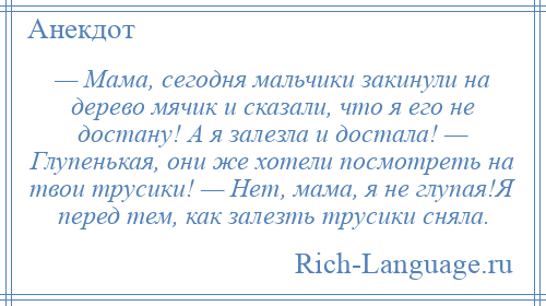 
    — Мама, сегодня мальчики закинули на дерево мячик и сказали, что я его не достану! А я залезла и достала! — Глупенькая, они же хотели посмотреть на твои трусики! — Нет, мама, я не глупая!Я перед тем, как залезть трусики сняла.