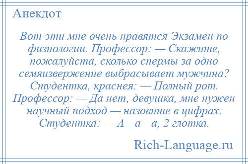 
    Вот эти мне очень нравятся Экзамен по физиологии. Профессор: — Скажите, пожалуйста, сколько спермы за одно семяизвержение выбрасывает мужчина? Студентка, краснея: — Полный рот. Профессор: — Да нет, девушка, мне нужен научный подход — назовите в цифрах. Студентка: — А—а—а, 2 глотка.