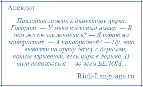 
    Приходит мужик к директору цирка. Говорит: — У меня чудесный номер. — В чем же он заключается? — Я играю на контрастах. — А поподробней? — Ну, это — вывозят на арену бочку с дерьмом, потом взрывают, весь цирк в дерьме. И тут появляюсь я — во всем БЕЛОМ...