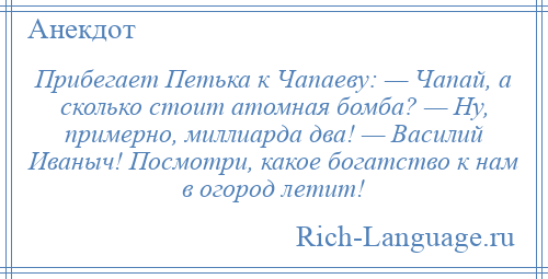 
    Прибегает Петька к Чапаеву: — Чапай, а сколько стоит атомная бомба? — Ну, примерно, миллиарда два! — Василий Иваныч! Посмотри, какое богатство к нам в огород летит!