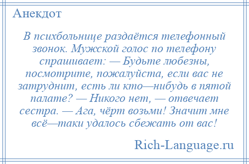 
    В психбольнице раздаётся телефонный звонок. Мужской голос по телефону спрашивает: — Будьте любезны, посмотрите, пожалуйста, если вас не затруднит, есть ли кто—нибудь в пятой палате? — Никого нет, — отвечает сестра. — Ага, чёрт возьми! Значит мне всё—таки удалось сбежать от вас!