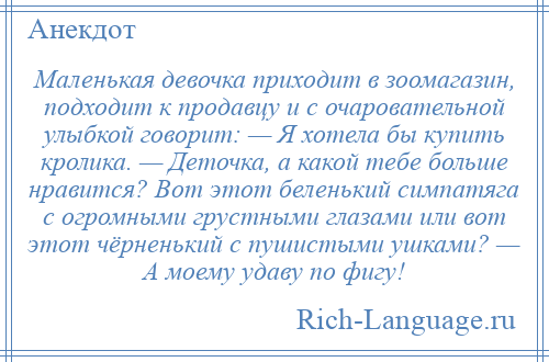 
    Маленькая девочка приходит в зоомагазин, подходит к продавцу и с очаровательной улыбкой говорит: — Я хотела бы купить кролика. — Деточка, а какой тебе больше нравится? Вот этот беленький симпатяга с огромными грустными глазами или вот этот чёрненький с пушистыми ушками? — А моему удаву по фигу!
