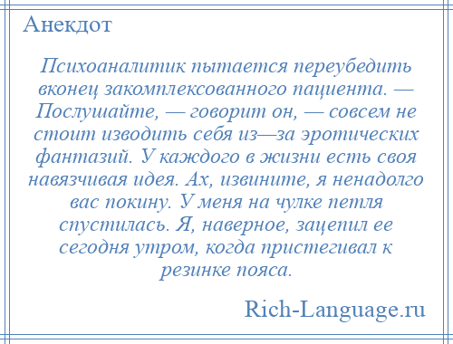 
    Психоаналитик пытается переубедить вконец закомплексованного пациента. — Послушайте, — говорит он, — совсем не стоит изводить себя из—за эротических фантазий. У каждого в жизни есть своя навязчивая идея. Ах, извините, я ненадолго вас покину. У меня на чулке петля спустилась. Я, наверное, зацепил ее сегодня утром, когда пристегивал к резинке пояса.