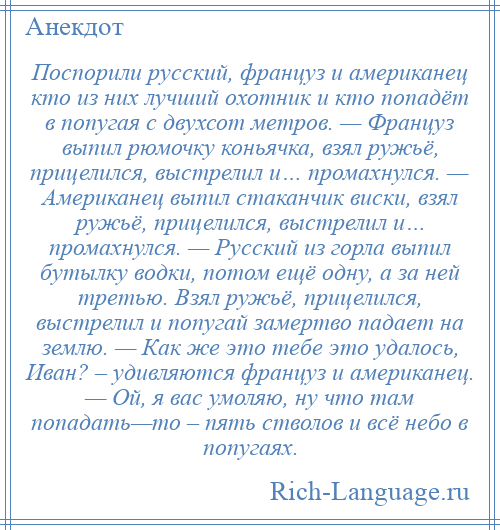 
    Поспорили русский, француз и американец кто из них лучший охотник и кто попадёт в попугая с двухсот метров. — Француз выпил рюмочку коньячка, взял ружьё, прицелился, выстрелил и… промахнулся. — Американец выпил стаканчик виски, взял ружьё, прицелился, выстрелил и… промахнулся. — Русский из горла выпил бутылку водки, потом ещё одну, а за ней третью. Взял ружьё, прицелился, выстрелил и попугай замертво падает на землю. — Как же это тебе это удалось, Иван? – удивляются француз и американец. — Ой, я вас умоляю, ну что там попадать—то – пять стволов и всё небо в попугаях.