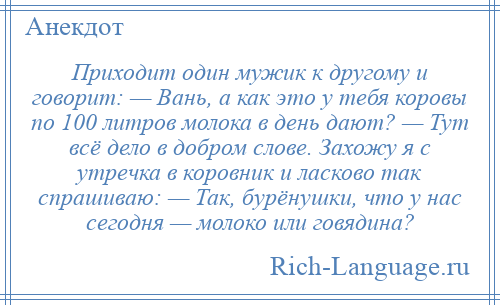 
    Приходит один мужик к другому и говорит: — Вань, а как это у тебя коровы по 100 литров молока в день дают? — Тут всё дело в добром слове. Захожу я с утречка в коровник и ласково так спрашиваю: — Так, бурёнушки, что у нас сегодня — молоко или говядина?