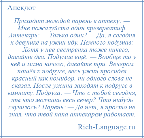 
    Приходит молодой парень в аптеку: — Мне пожалуйста один презерватиф. Аптекарь: — Только один? — Да, я сегодня к девушке на ужин иду. Немного подумав: — Хотя у неё сестрёнка тоже ничего, давайте два. Подумав ещё: — Вообще то у неё и мама ничего, давайте три. Вечером пошёл к подруге, весь ужин просидел красный как помидор, ни одного слова не сказал. После ужина заходят к подруге в комнату. Подруга: — Что с тобой сегодня, ты что молчишь весь вечер? Что нибудь случилось? Парень: — Да нет, я просто не знал, что твой папа аптекарем работает.