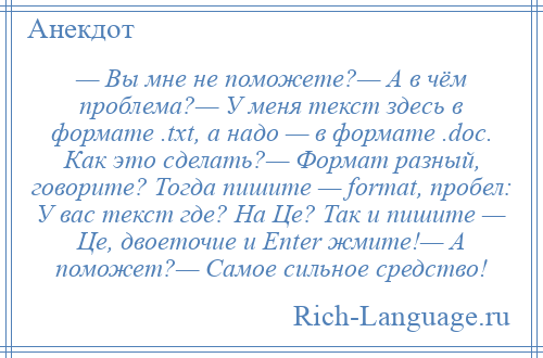 
    — Вы мне не поможете?— А в чём проблема?— У меня текст здесь в формате .txt, а надо — в формате .doc. Как это сделать?— Формат разный, говорите? Тогда пишите — fоrmаt, пробел: У вас текст где? На Це? Так и пишите — Це, двоеточие и Еntеr жмите!— А поможет?— Самое сильное средство!