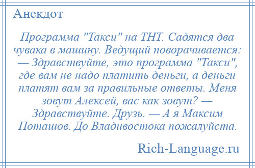 
    Программа Такси на ТНТ. Садятся два чувака в машину. Ведущий поворачивается: — Здравствуйте, это программа Такси , где вам не надо платить деньги, а деньги платят вам за правильные ответы. Меня зовут Алексей, вас как зовут? — Здравствуйте. Друзь. — А я Максим Поташов. До Владивостока пожалуйста.