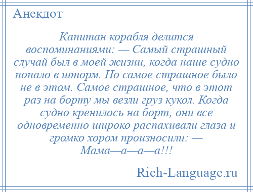 
    Капитан корабля делится воспоминаниями: — Самый страшный случай был в моей жизни, когда наше судно попало в шторм. Но самое страшное было не в этом. Самое страшное, что в этот раз на борту мы везли груз кукол. Когда судно кренилось на борт, они все одновременно широко распахивали глаза и громко хором произносили: — Мама—а—а—а!!!